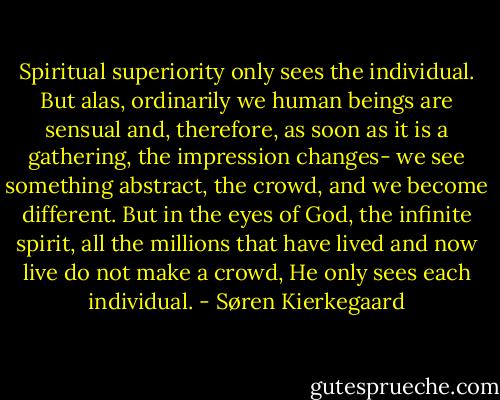 Spiritual superiority only sees the individual. But alas, ordinarily we human beings are sensual and, therefore, as soon as it is a gathering, the impression changes- we see something abstract, the crowd, and we become different. But in the eyes of God, the infinite spirit, all the millions that have lived and now live do not make a crowd, He only sees each individual. - Søren Kierkegaard