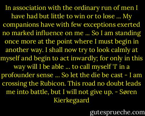 In association with the ordinary run of men I have had but little to win or to lose ... My companions have with few exceptions exerted no marked influence on me ... So I am standing once more at the point where I must begin in another way. I shall now try to look calmly at myself and begin to act inwardly; for only in this way will I be able ... to call myself 'I' in a profounder sense ... So let the die be cast - I am crossing the Rubicon. This road no doubt leads me into battle, but I will not give up. - Søren Kierkegaard