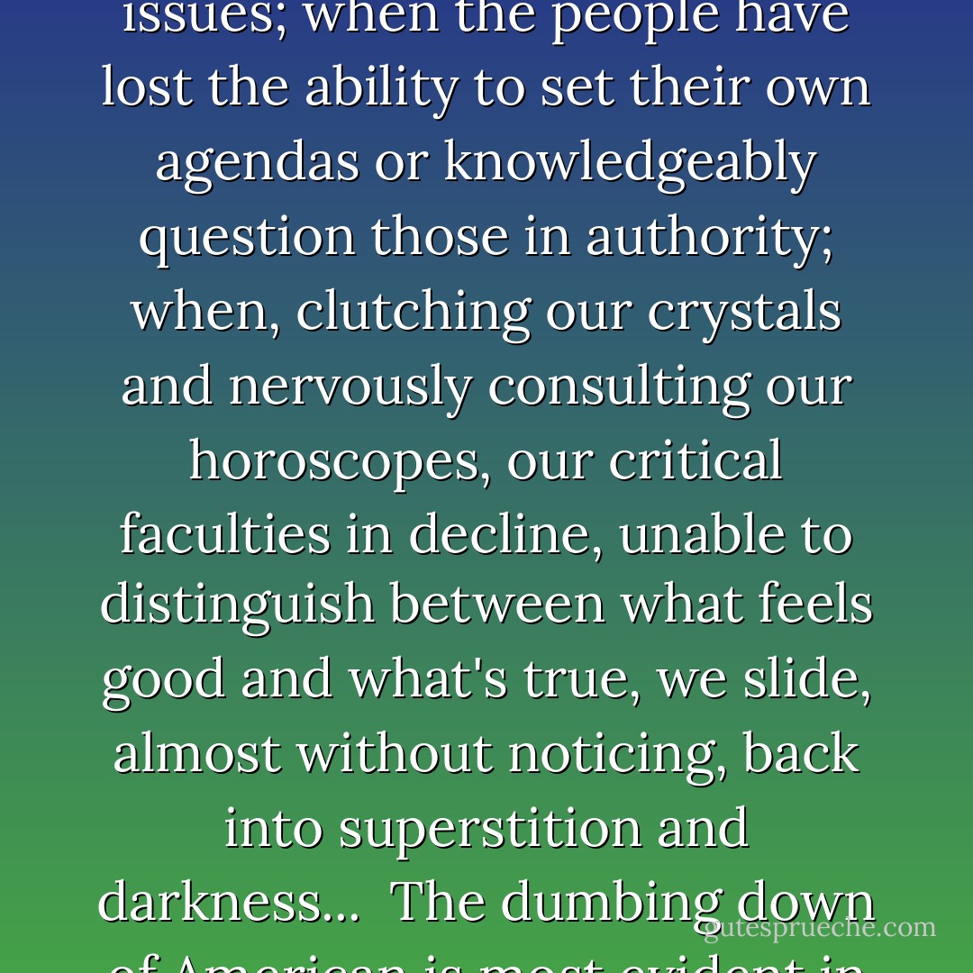 I have a foreboding of an America in my children's or grandchildren's time -- when the United States is a service and information economy; when nearly all the manufacturing industries have slipped away to other countries; when awesome technological powers are in the hands of a very few, and no one representing the public interest can even grasp the issues; when the people have lost the ability to set their own agendas or knowledgeably question those in authority; when, clutching our crystals and nervously consulting our horoscopes, our critical faculties in decline, unable to distinguish between what feels good and what's true, we slide, almost without noticing, back into superstition and darkness...<br /><br />The dumbing down of American is most evident in the slow decay of substantive content in the enormously influential media, the 30 second sound bites (now down to 10 seconds or less), lowest common denominator programming, credulous presentations on pseudoscience and superstition, but especially a kind of celebration of ignorance - Carl Sagan