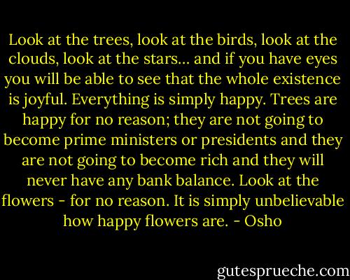 Look at the trees, look at the birds, look at the clouds, look at the stars… and if you have eyes you will be able to see that the whole existence is joyful. Everything is simply happy. Trees are happy for no reason; they are not going to become prime ministers or presidents and they are not going to become rich and they will never have any bank balance. Look at the flowers - for no reason. It is simply unbelievable how happy flowers are. - Osho