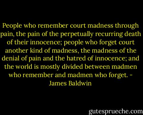 People who remember court madness through pain, the pain of the perpetually recurring death of their innocence; people who forget court another kind of madness, the madness of the denial of pain and the hatred of innocence; and the world is mostly divided between madmen who remember and madmen who forget. - James Baldwin