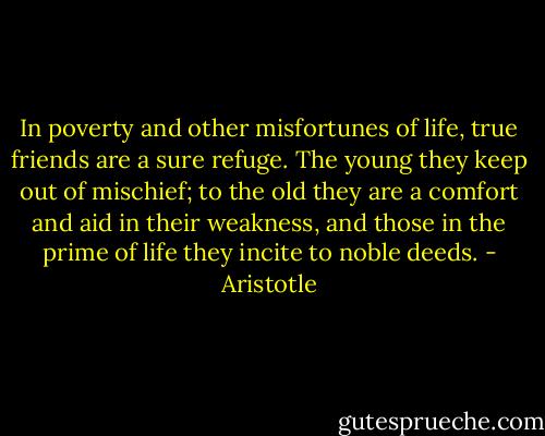 In poverty and other misfortunes of life, true friends are a sure refuge. The young they keep out of mischief; to the old they are a comfort and aid in their weakness, and those in the prime of life they incite to noble deeds. - Aristotle