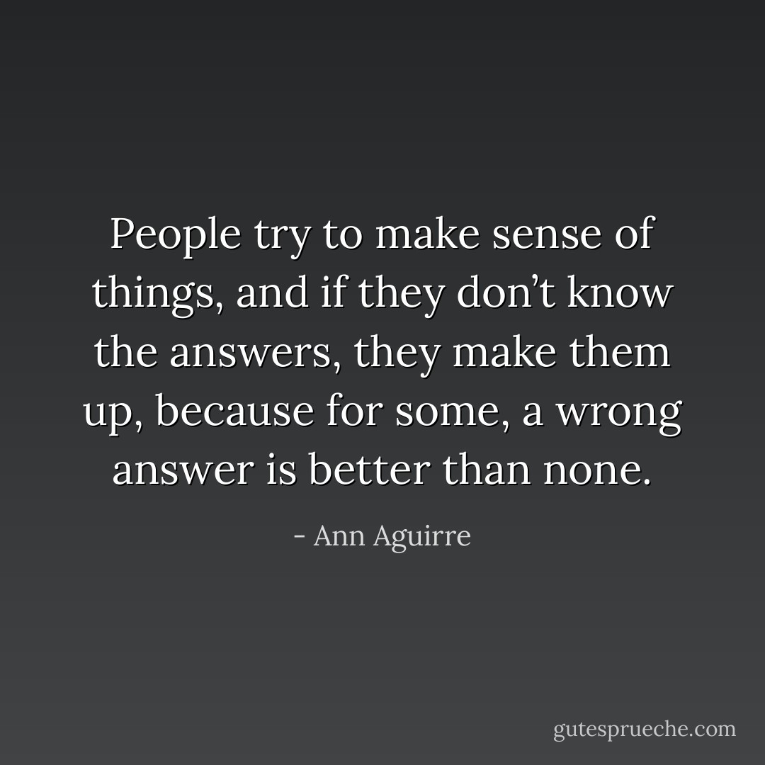 People try to make sense of things, and if they don’t know the answers, they make them up, because for some, a wrong answer is better than none. - Ann Aguirre
