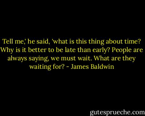 Tell me,' he said, 'what is this thing about time? Why is it better to be late than early? People are always saying, we must wait. What are they waiting for? - James Baldwin