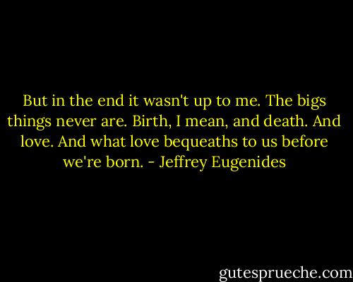 But in the end it wasn't up to me. The bigs things never are. Birth, I mean, and death. And love. And what love bequeaths to us before we're born. - Jeffrey Eugenides