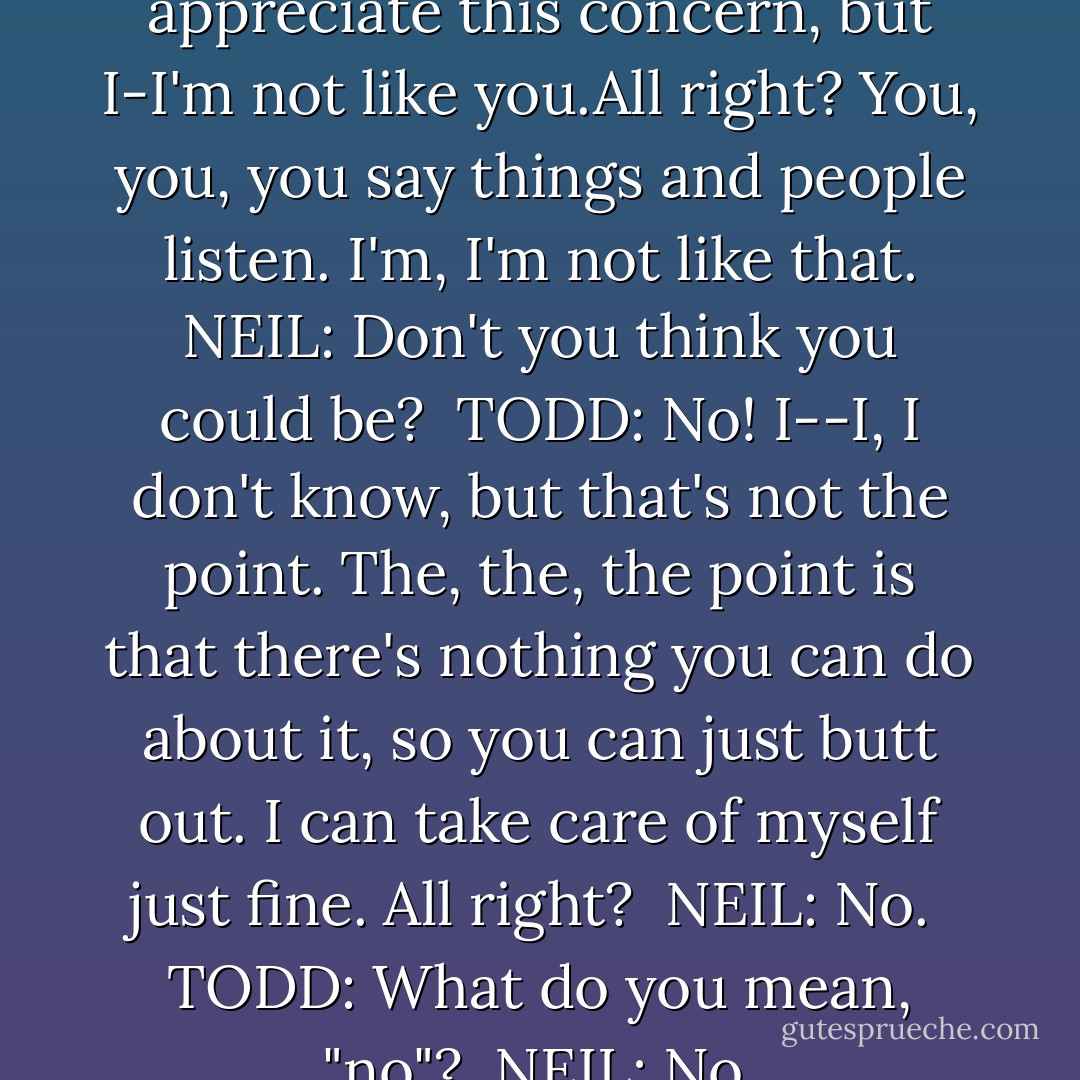 TODD: Well, listen, Neil. I-I appreciate this concern, but I-I'm not like you.All right? You, you, you say things and people listen. I'm, I'm not like that.<br />NEIL: Don't you think you could be? <br />TODD: No! I--I, I don't know, but that's not the point. The, the, the point is that there's nothing you can do about it, so you can just butt out. I can take care of myself just fine. All right? <br />NEIL: No. <br />TODD: What do you mean, "no"? <br />NEIL: No. - Tom Schulman
