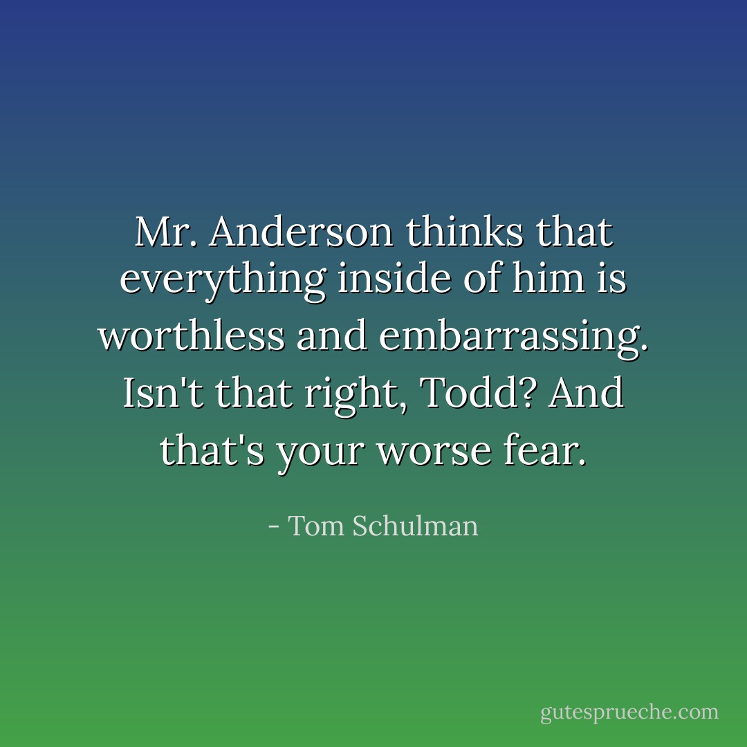 Mr. Anderson thinks that everything inside of him is worthless and embarrassing. Isn't that right, Todd? And that's your worse fear. - Tom Schulman