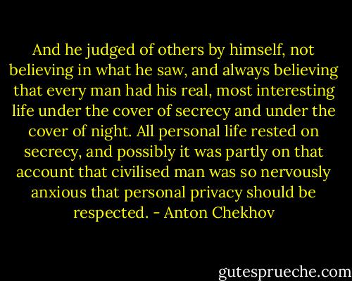 And he judged of others by himself, not believing in what he saw, and always believing that every man had his real, most interesting life under the cover of secrecy and under the cover of night. All personal life rested on secrecy, and possibly it was partly on that account that civilised man was so nervously anxious that personal privacy should be respected. - Anton Chekhov