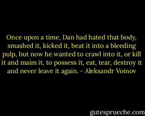 Once upon a time, Dan had hated that body, smashed it, kicked it, beat it into a bleeding pulp, but now he wanted to crawl into it, or kill it and maim it, to possess it, eat, tear, destroy it and never leave it again. - Aleksandr Voinov