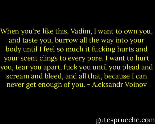 When you're like this, Vadim, I want to own you, and taste you, burrow all the way into your body until I feel so much it fucking hurts and your scent clings to every pore. I want to hurt you, tear you apart, fuck you until you plead and scream and bleed, and all that, because I can never get enough of you. - Aleksandr Voinov
