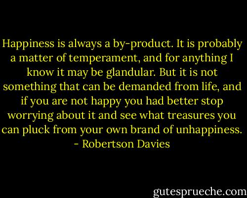 Happiness is always a by-product. It is probably a matter of temperament, and for anything I know it may be glandular. But it is not something that can be demanded from life, and if you are not happy you had better stop worrying about it and see what treasures you can pluck from your own brand of unhappiness. - Robertson Davies