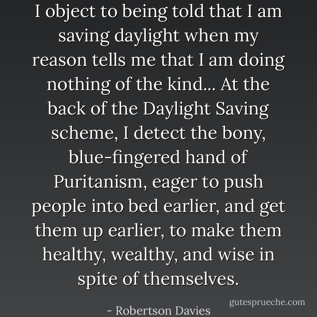 I object to being told that I am saving daylight when my reason tells me that I am doing nothing of the kind... At the back of the Daylight Saving scheme, I detect the bony, blue-fingered hand of Puritanism, eager to push people into bed earlier, and get them up earlier, to make them healthy, wealthy, and wise in spite of themselves. - Robertson Davies