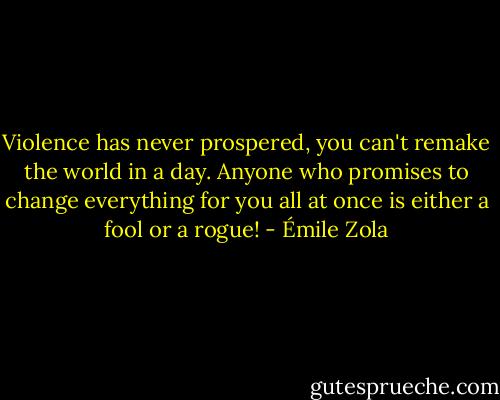 Violence has never prospered, you can't remake the world in a day. Anyone who promises to change everything for you all at once is either a fool or a rogue! - Émile Zola