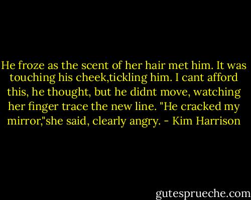 He froze as the scent of her hair met him. It was touching his cheek,tickling him.<br />I cant afford this, he thought, but he didnt move, watching her finger trace the new line. "He cracked my mirror,"she said, clearly angry. - Kim Harrison