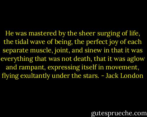 He was mastered by the sheer surging of life, the tidal wave of being, the perfect joy of each separate muscle, joint, and sinew in that it was everything that was not death, that it was aglow and rampant, expressing itself in movement, flying exultantly under the stars. - Jack London
