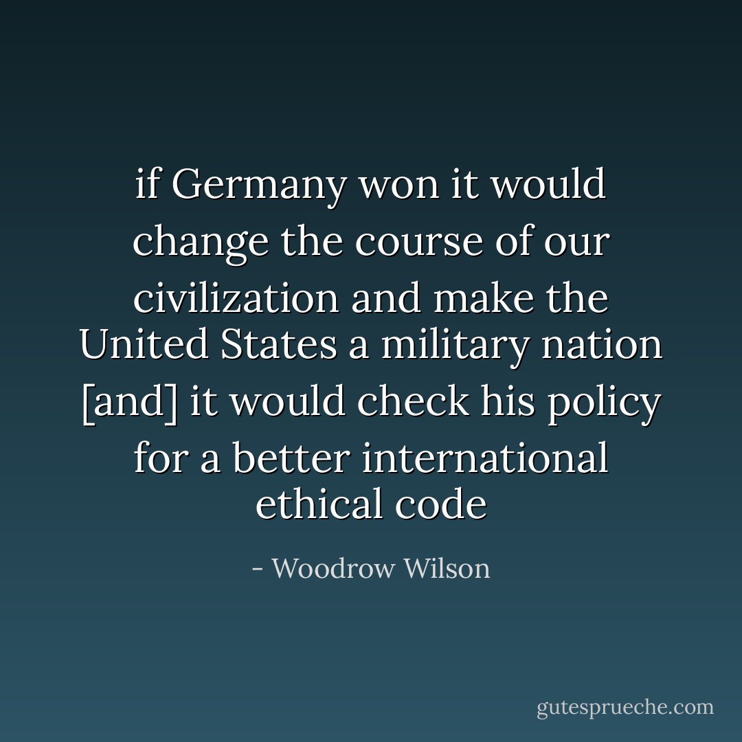 if Germany won it would change the course of our civilization and make the United States a military nation [and] it would check his policy for a better international ethical code - Woodrow Wilson