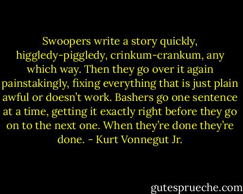 Swoopers write a story quickly, higgledy-piggledy, crinkum-crankum, any which way. Then they go over it again painstakingly, fixing everything that is just plain awful or doesn’t work. Bashers go one sentence at a time, getting it exactly right before they go on to the next one. When they’re done they’re done. - Kurt Vonnegut Jr.