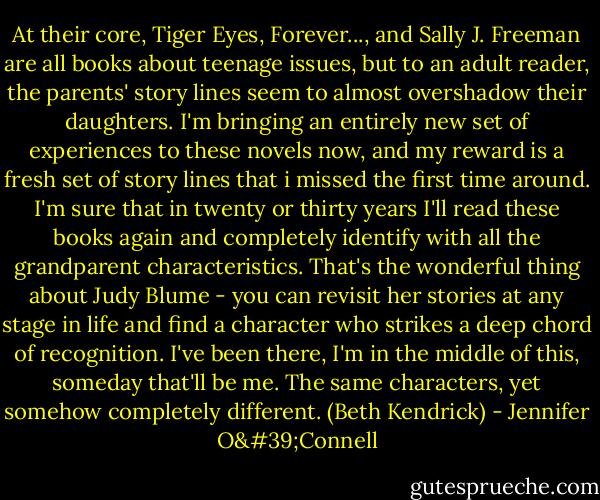 At their core, Tiger Eyes, Forever..., and Sally J. Freeman are all books about teenage issues, but to an adult reader, the parents' story lines seem to almost overshadow their daughters. I'm bringing an entirely new set of experiences to these novels now, and my reward is a fresh set of story lines that i missed the first time around. I'm sure that in twenty or thirty years I'll read these books again and completely identify with all the grandparent characteristics. That's the wonderful thing about Judy Blume - you can revisit her stories at any stage in life and find a character who strikes a deep chord of recognition. I've been there, I'm in the middle of this, someday that'll be me. The same characters, yet somehow completely different. (Beth Kendrick) - Jennifer O'Connell