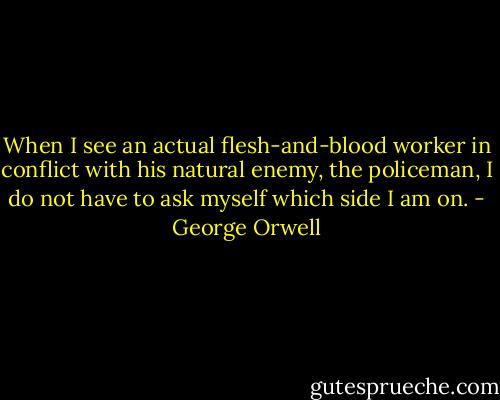 When I see an actual flesh-and-blood worker in conflict with his natural enemy, the policeman, I do not have to ask myself which side I am on. - George Orwell