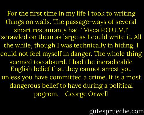 For the first time in my life I took to writing things on walls. The passage-ways of several smart restaurants had ' Visca P.O.U.M.!' scrawled on them as large as I could write it. All the while, though I was technically in hiding, I could not feel myself in danger. The whole thing seemed too absurd. I had the ineradicable English belief that they cannot arrest you unless you have committed a crime. It is a most dangerous belief to have during a political pogrom. - George Orwell