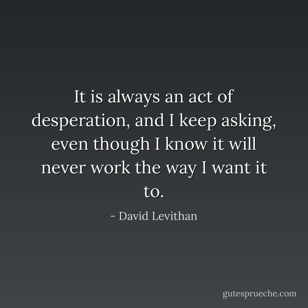 It is always an act of desperation, and I keep asking, even though I know it will never work the way I want it to. - David Levithan