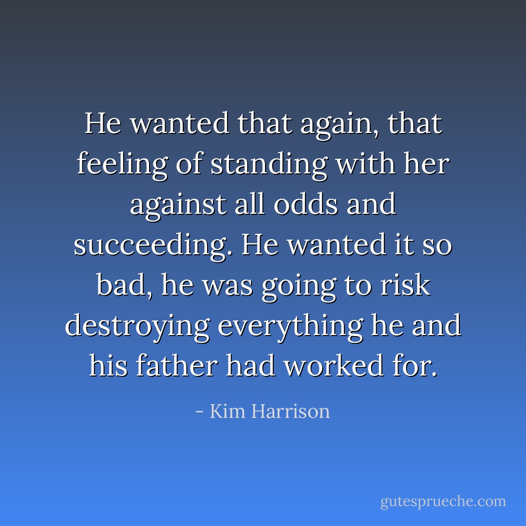 He wanted that again, that feeling of standing with her against all odds and succeeding. He wanted it so bad, he was going to risk destroying everything he and his father had worked for. - Kim Harrison