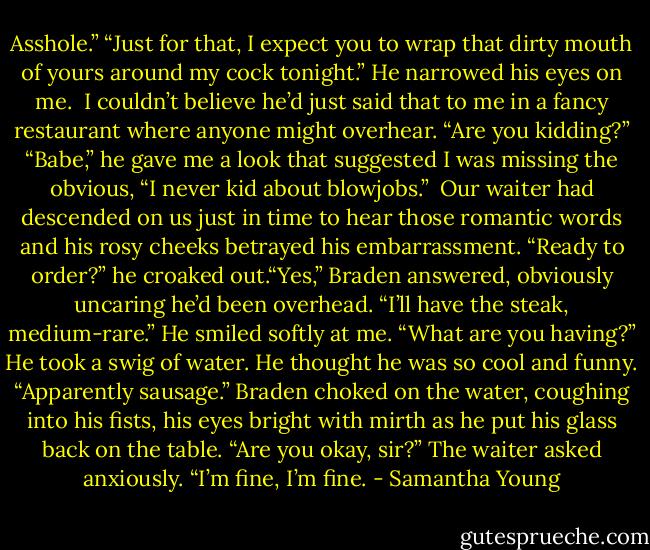 Asshole.” “Just for that, I expect you to wrap that dirty mouth of yours around my cock tonight.” He narrowed his eyes on me.<br /><br />I couldn’t believe he’d just said that to me in a fancy restaurant where anyone might overhear. “Are you kidding?” “Babe,” he gave me a look that suggested I was missing the obvious, “I never kid about blowjobs.”<br /><br />Our waiter had descended on us just in time to hear those romantic words and his rosy cheeks betrayed his embarrassment. “Ready to order?” he croaked out.“Yes,” Braden answered, obviously uncaring he’d been overhead. “I’ll have the steak, medium-rare.” He smiled softly at me. “What are you having?” He took a swig of water. He thought he was so cool and funny. “Apparently sausage.” Braden choked on the water, coughing into his fists, his eyes bright with mirth as he put his glass back on the table. “Are you okay, sir?” The waiter asked anxiously. “I’m fine, I’m fine. - Samantha Young