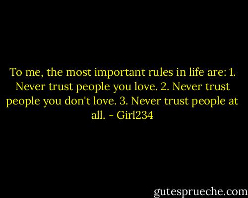 To me, the most important rules in life are:<br />1. Never trust people you love.<br />2. Never trust people you don't love.<br />3. Never trust people at all. - Girl234