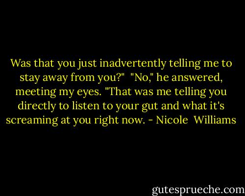 Was that you just inadvertently telling me to stay away from you?"<br /> "No," he answered, meeting my eyes. "That was me telling you directly to listen to your gut and what it's screaming at you right now. - Nicole  Williams