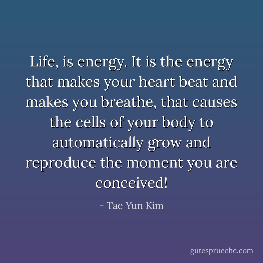 Life, is energy. It is the energy that makes your heart beat and makes you breathe, that causes the cells of your body to automatically grow and reproduce the moment you are conceived! - Tae Yun Kim