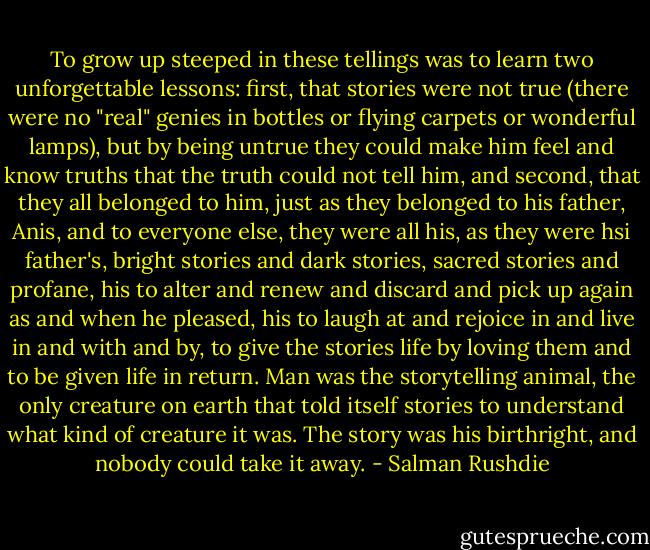 To grow up steeped in these tellings was to learn two unforgettable lessons: first, that stories were not true (there were no "real" genies in bottles or flying carpets or wonderful lamps), but by being untrue they could make him feel and know truths that the truth could not tell him, and second, that they all belonged to him, just as they belonged to his father, Anis, and to everyone else, they were all his, as they were hsi father's, bright stories and dark stories, sacred stories and profane, his to alter and renew and discard and pick up again as and when he pleased, his to laugh at and rejoice in and live in and with and by, to give the stories life by loving them and to be given life in return. Man was the storytelling animal, the only creature on earth that told itself stories to understand what kind of creature it was. The story was his birthright, and nobody could take it away. - Salman Rushdie