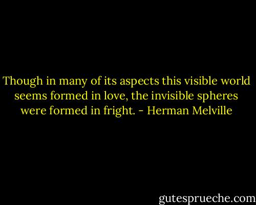 Though in many of its aspects this visible world seems formed in love, the invisible spheres were formed in fright. - Herman Melville