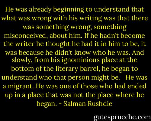 He was already beginning to understand that what was wrong with his writing was that there was something wrong, something misconceived, about him. If he hadn't become the writer he thought he had it in him to be, it was because he didn't know who he was. And slowly, from his ignominious place at the bottom of the literary barrel, he began to understand who that person might be. <br /><br />He was a migrant. He was one of those who had ended up in a place that was not the place where he began. - Salman Rushdie