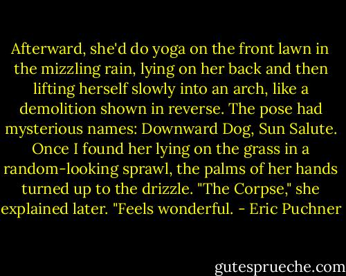 Afterward, she'd do yoga on the front lawn in the mizzling rain, lying on her back and then lifting herself slowly into an arch, like a demolition shown in reverse. The pose had mysterious names: Downward Dog, Sun Salute. Once I found her lying on the grass in a random-looking sprawl, the palms of her hands turned up to the drizzle.<br />"The Corpse," she explained later. "Feels wonderful. - Eric Puchner
