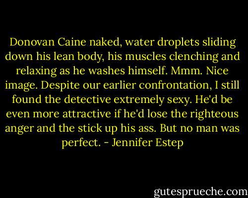 Donovan Caine naked, water droplets sliding down his lean body, his muscles clenching and relaxing as he washes himself. Mmm. Nice image. Despite our earlier confrontation, I still found the detective extremely sexy. He'd be even more attractive if he'd lose the righteous anger and the stick up his ass. But no man was perfect. - Jennifer Estep
