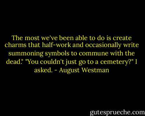 The most we've been able to do is create charms that half-work and occasionally write summoning symbols to commune with the dead."<br />"You couldn't just go to a cemetery?" I asked. - August Westman