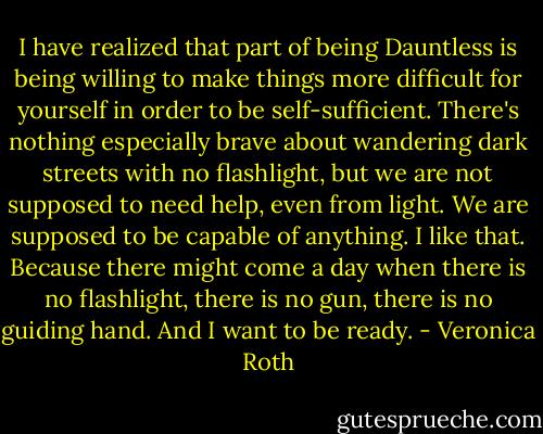 I have realized that part of being Dauntless is being willing to make things more difficult for yourself in order to be self-sufficient. There's nothing especially brave about wandering dark streets with no flashlight, but we are not supposed to need help, even from light. We are supposed to be capable of anything. I like that. Because there might come a day when there is no flashlight, there is no gun, there is no guiding hand. And I want to be ready. - Veronica Roth