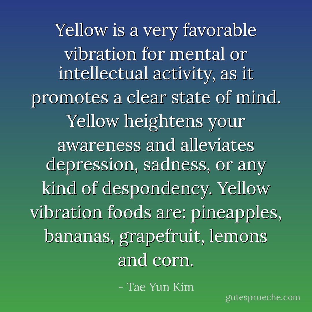 Yellow is a very favorable vibration for mental or intellectual activity, as it promotes a clear state of mind. Yellow heightens your awareness and alleviates depression, sadness, or any kind of despondency. Yellow vibration foods are: pineapples, bananas, grapefruit, lemons and corn. - Tae Yun Kim