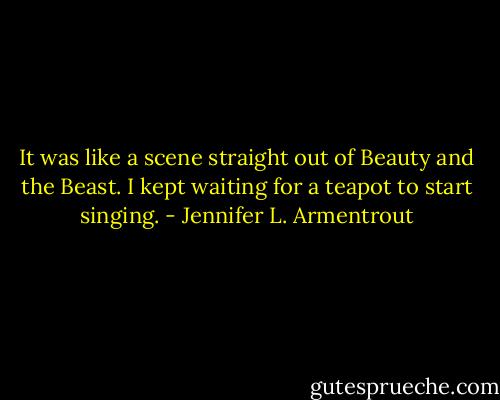 It was like a scene straight out of Beauty and the Beast. I kept waiting for a teapot to start singing. - Jennifer L. Armentrout