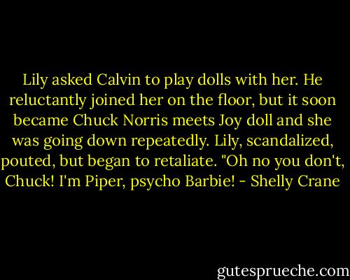 Lily asked Calvin to play dolls with her. He reluctantly joined her on the floor, but it soon became Chuck Norris meets Joy doll and she was going down repeatedly. Lily, scandalized, pouted, but began to retaliate. "Oh no you don't, Chuck! I'm Piper, psycho Barbie! - Shelly Crane