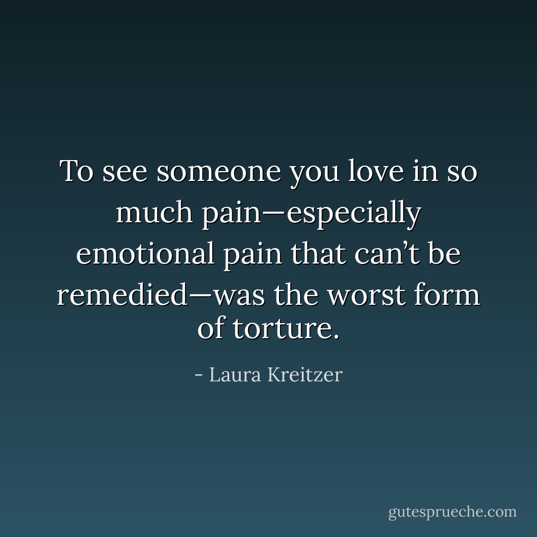 To see someone you love in so much pain—especially emotional pain that can’t be remedied—was the worst form of torture. - Laura Kreitzer