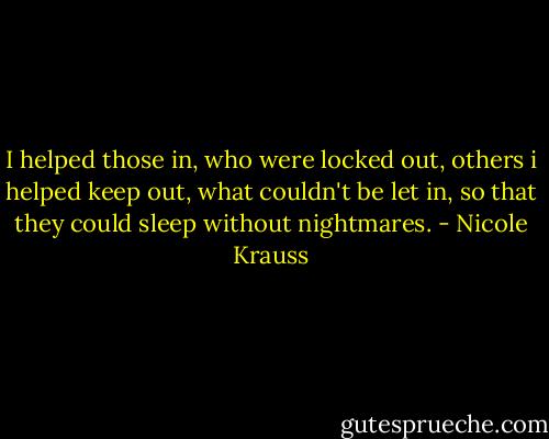 I helped those in, who were locked out, others i helped keep out, what couldn't be let in, so that they could sleep without nightmares. - Nicole Krauss