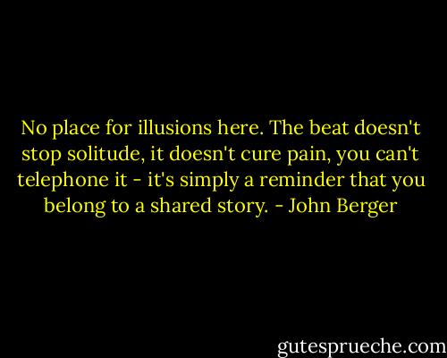 No place for illusions here. The beat doesn't stop solitude, it doesn't cure pain, you can't telephone it - it's simply a reminder that you belong to a shared story. - John Berger