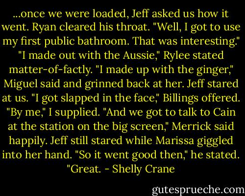 ...once we were loaded, Jeff asked us how it went. Ryan cleared his throat. "Well, I got to use my first public bathroom. That was interesting."<br />"I made out with the Aussie," Rylee stated matter-of-factly.<br />"I made up with the ginger," Miguel said and grinned back at her. Jeff stared at us.<br />"I got slapped in the face," Billings offered.<br />"By me," I supplied.<br />"And we got to talk to Cain at the station on the big screen," Merrick said happily. Jeff still stared while Marissa giggled into her hand.<br />"So it went good then," he stated. "Great. - Shelly Crane