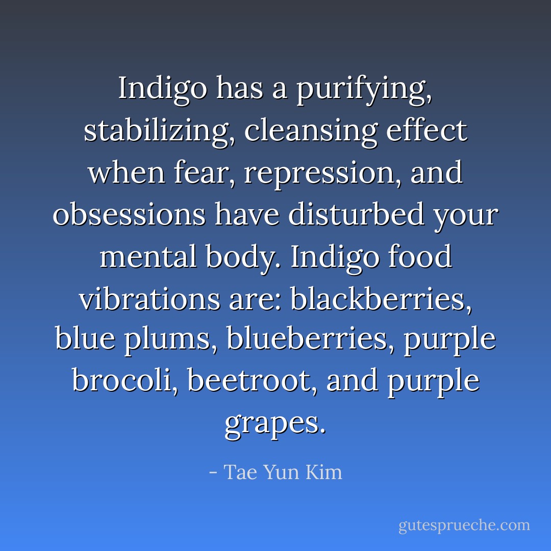 Indigo has a purifying, stabilizing, cleansing effect when fear, repression, and obsessions have disturbed your mental body. Indigo food vibrations are: blackberries, blue plums, blueberries, purple brocoli, beetroot, and purple grapes. - Tae Yun Kim