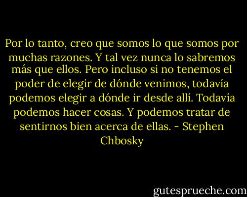 Por lo tanto, creo que somos lo que somos por muchas razones. Y tal vez nunca lo sabremos más que ellos. Pero incluso si no tenemos el poder de elegir de dónde venimos, todavía podemos elegir a dónde ir desde allí. Todavía podemos hacer cosas. Y podemos tratar de sentirnos bien acerca de ellas. - Stephen Chbosky
