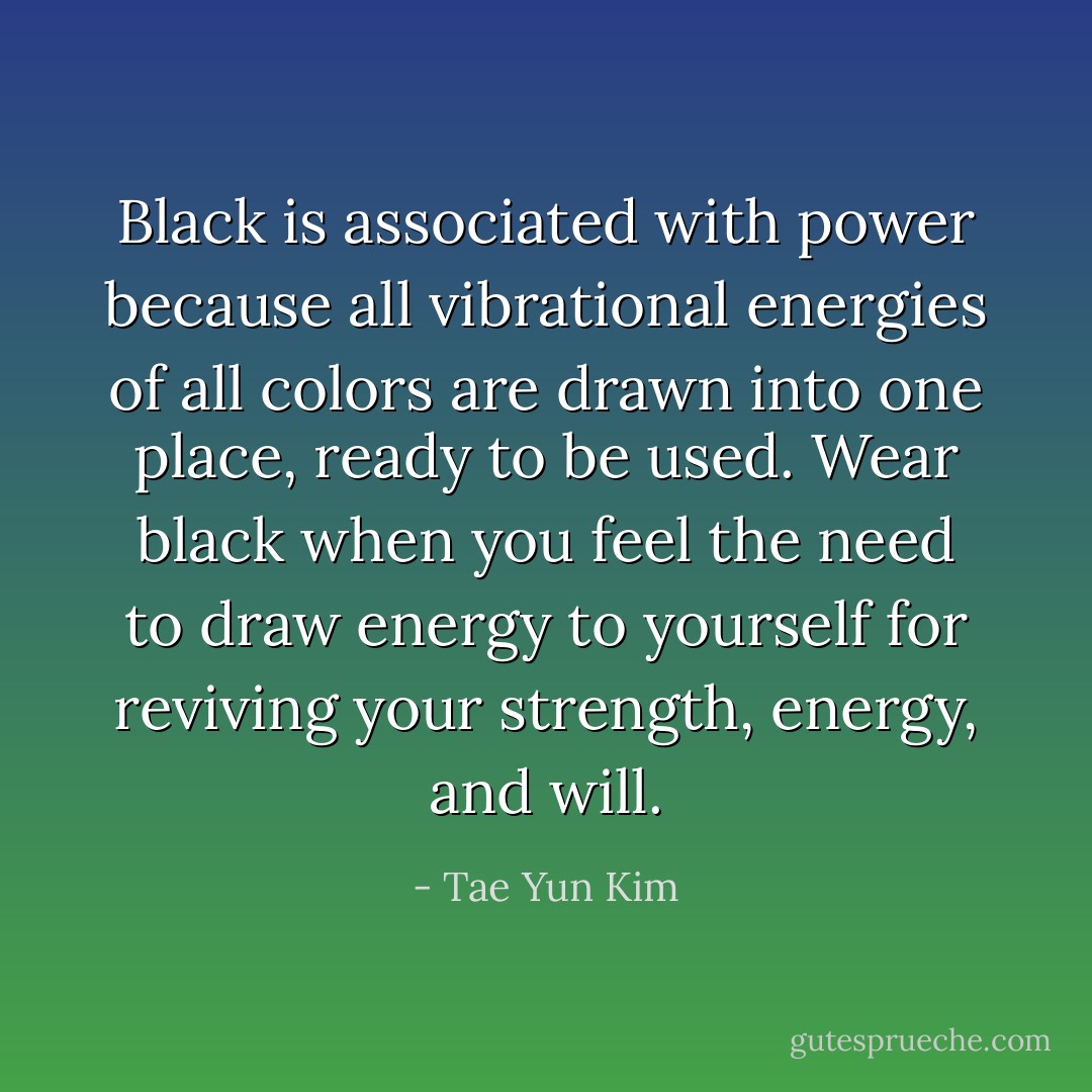 Black is associated with power because all vibrational energies of all colors are drawn into one place, ready to be used. Wear black when you feel the need to draw energy to yourself for reviving your strength, energy, and will. - Tae Yun Kim