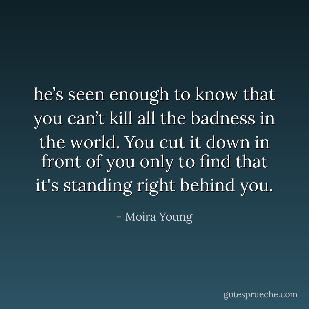 he’s seen enough to know that you can’t kill all the badness in the world. You cut it down in front of you only to find that it's standing right behind you. - Moira Young