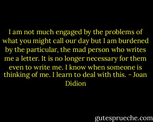 I am not much engaged by the problems of what you might call our day but I am burdened by the particular, the mad person who writes me a letter. It is no longer necessary for them even to write me. I know when someone is thinking of me. I learn to deal with this. - Joan Didion