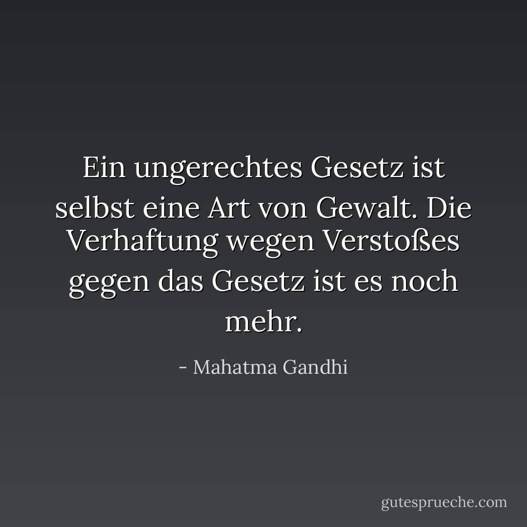 Ein ungerechtes Gesetz ist selbst eine Art von Gewalt. Die Verhaftung wegen Verstoßes gegen das Gesetz ist es noch mehr. - Mahatma Gandhi<
